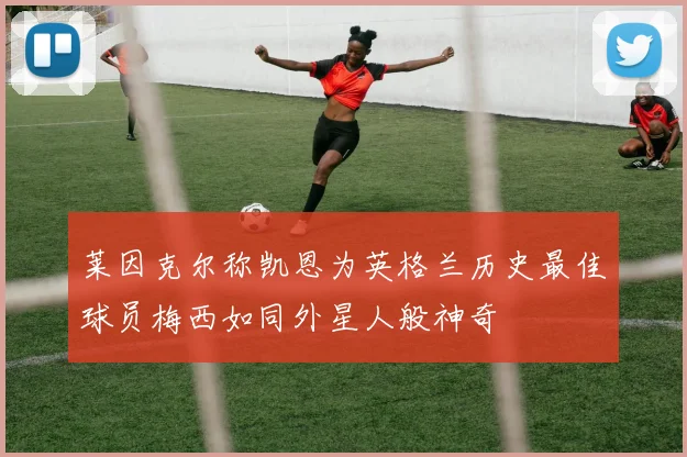 莱因克尔称凯恩为英格兰历史最佳球员梅西如同外星人般神奇