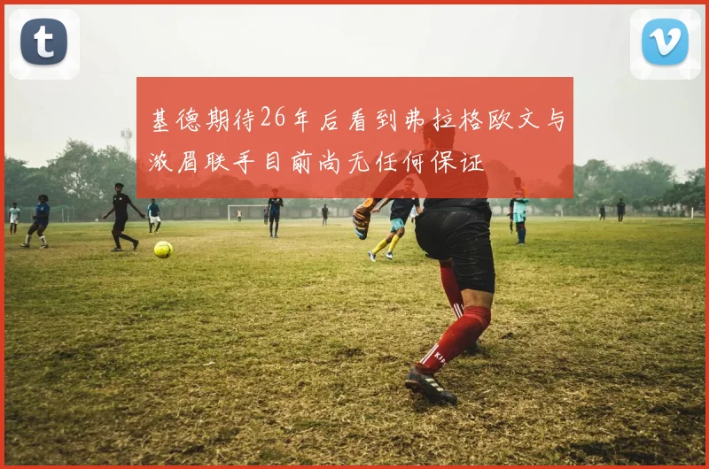 基德期待26年后看到弗拉格欧文与浓眉联手目前尚无任何保证