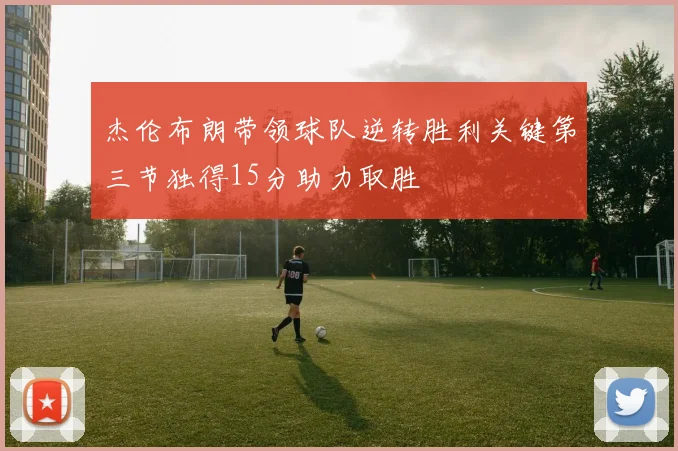 杰伦布朗带领球队逆转胜利关键第三节独得15分助力取胜