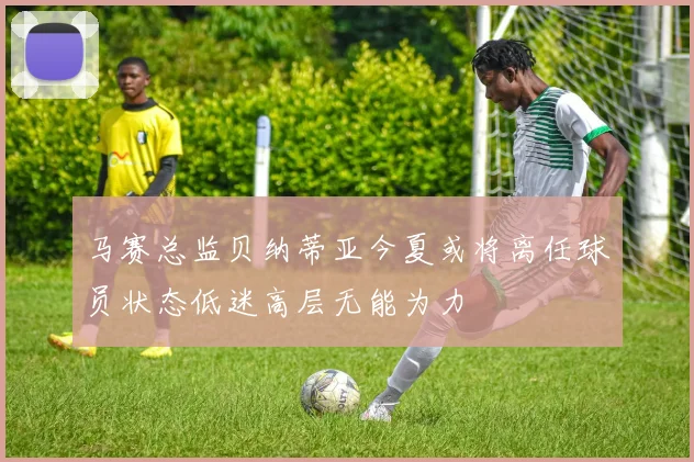 马赛总监贝纳蒂亚今夏或将离任球员状态低迷高层无能为力