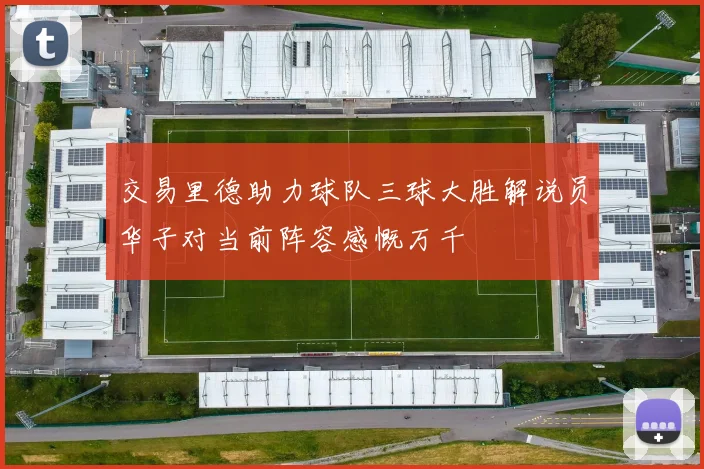交易里德助力球队三球大胜解说员华子对当前阵容感慨万千