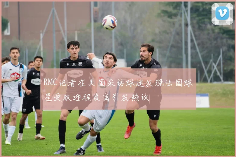 RMC记者在美国采访球迷发现法国球星受欢迎程度高引发热议