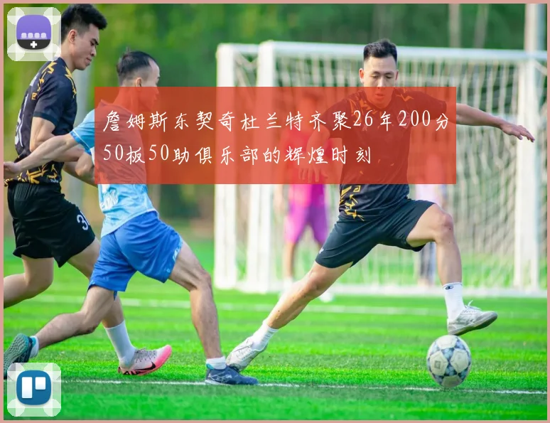 詹姆斯东契奇杜兰特齐聚26年200分50板50助俱乐部的辉煌时刻