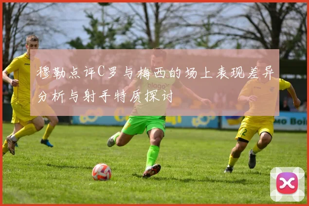 穆勒点评C罗与梅西的场上表现差异分析与射手特质探讨