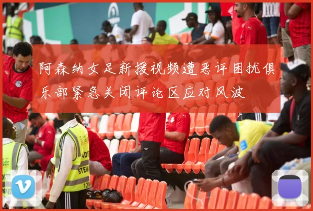 阿森纳女足新援视频遭恶评困扰俱乐部紧急关闭评论区应对风波
