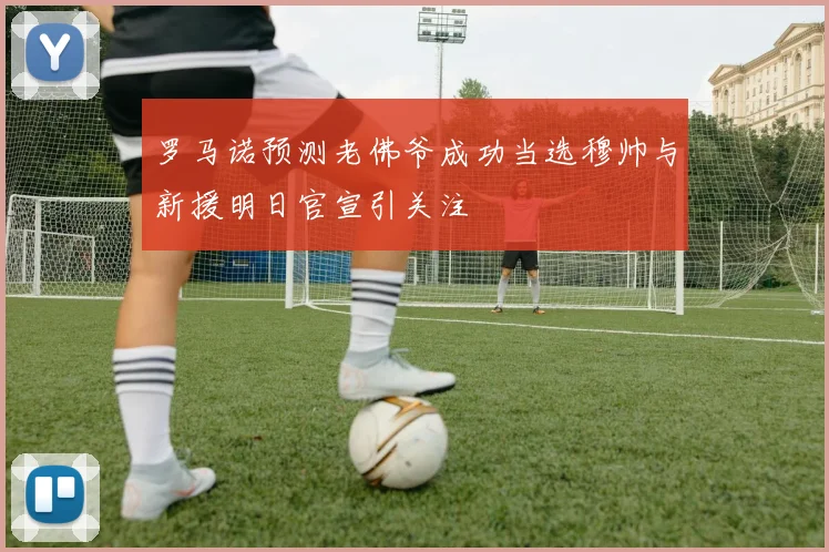 罗马诺预测老佛爷成功当选穆帅与新援明日官宣引关注