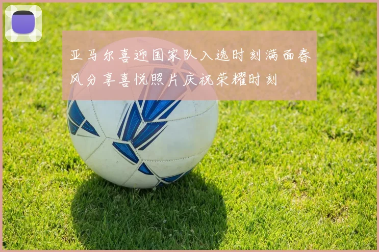 亚马尔喜迎国家队入选时刻满面春风分享喜悦照片庆祝荣耀时刻