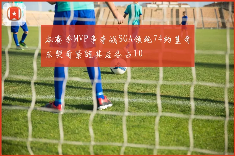 本赛季MVP争夺战SGA领跑74约基奇东契奇紧随其后各占10