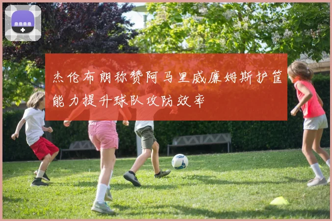 杰伦布朗称赞阿马里威廉姆斯护筐能力提升球队攻防效率