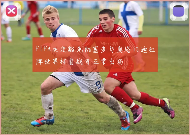 FIFA决定豁免凯塞多与奥塔门迪红牌世界杯首战可正常出场