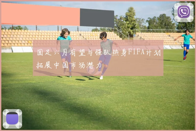 国足六月有望与强队热身FIFA计划拓展中国市场潜力