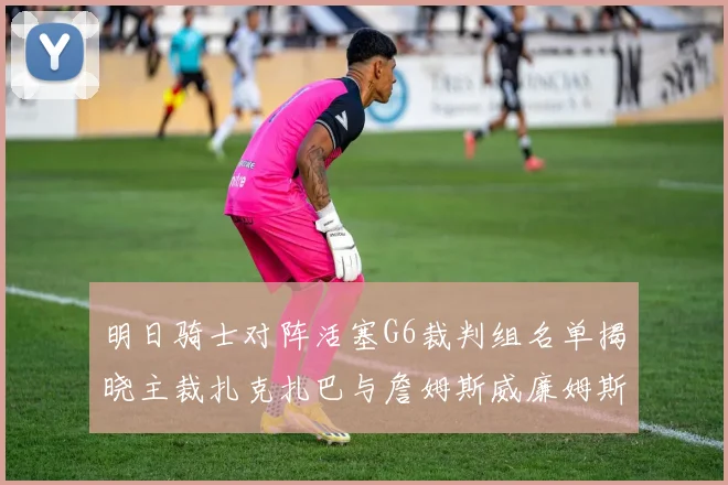 明日骑士对阵活塞G6裁判组名单揭晓主裁扎克扎巴与詹姆斯威廉姆斯在列