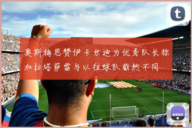 奥斯梅恩赞伊卡尔迪为优秀队长称加拉塔萨雷与以往球队截然不同