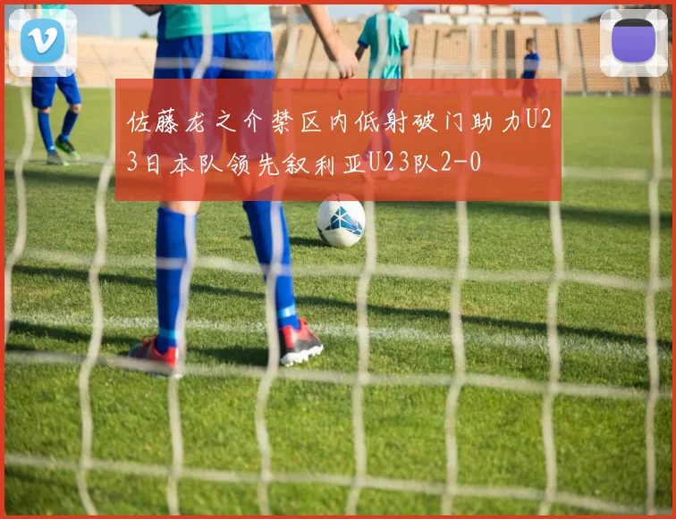 佐藤龙之介禁区内低射破门助力U23日本队领先叙利亚U23队2-0