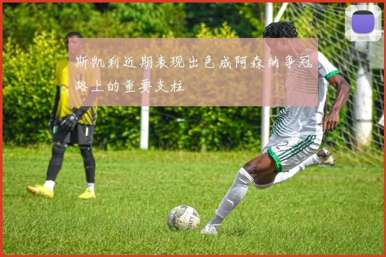 斯凯利近期表现出色成阿森纳争冠路上的重要支柱