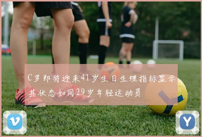 C罗即将迎来41岁生日生理指标显示其状态如同29岁年轻运动员