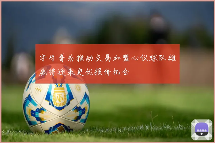 字母哥或推动交易加盟心仪球队雄鹿将迎来更优报价机会