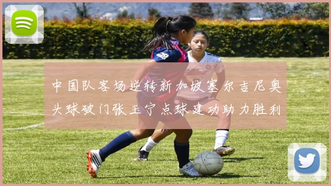 中国队客场逆转新加坡塞尔吉尼奥头球破门张玉宁点球建功助力胜利
